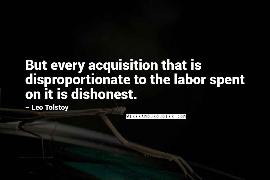 Leo Tolstoy Quotes: But every acquisition that is disproportionate to the labor spent on it is dishonest.