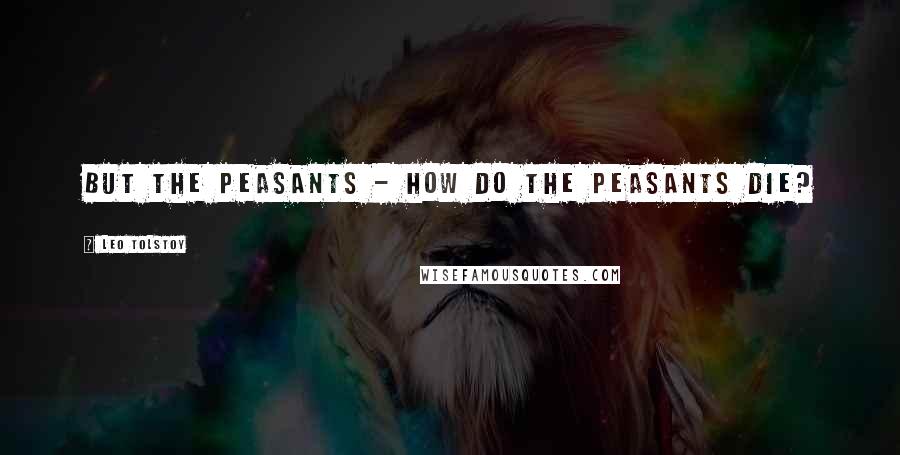 Leo Tolstoy Quotes: But the peasants - how do the peasants die?