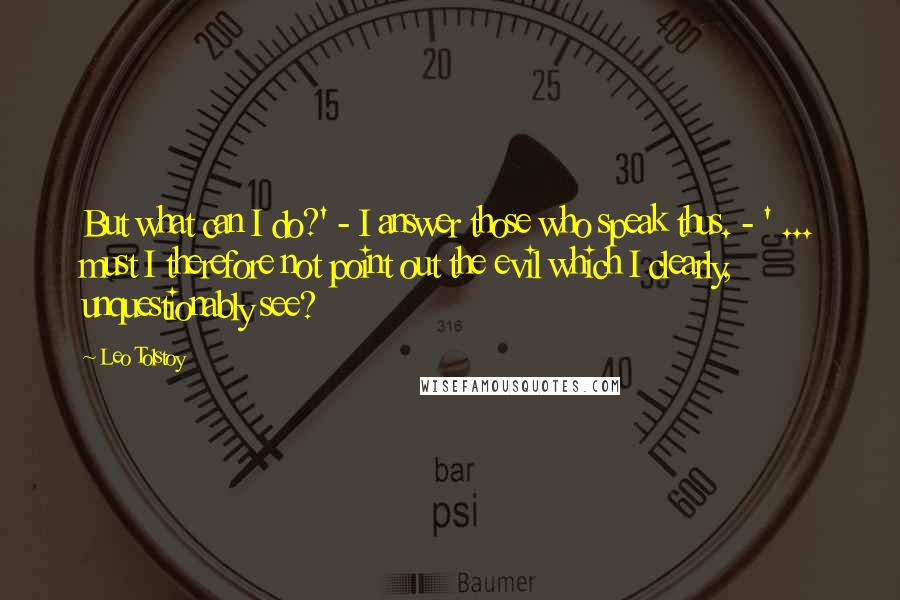 Leo Tolstoy Quotes: But what can I do?' - I answer those who speak thus. - ' ... must I therefore not point out the evil which I clearly, unquestionably see?