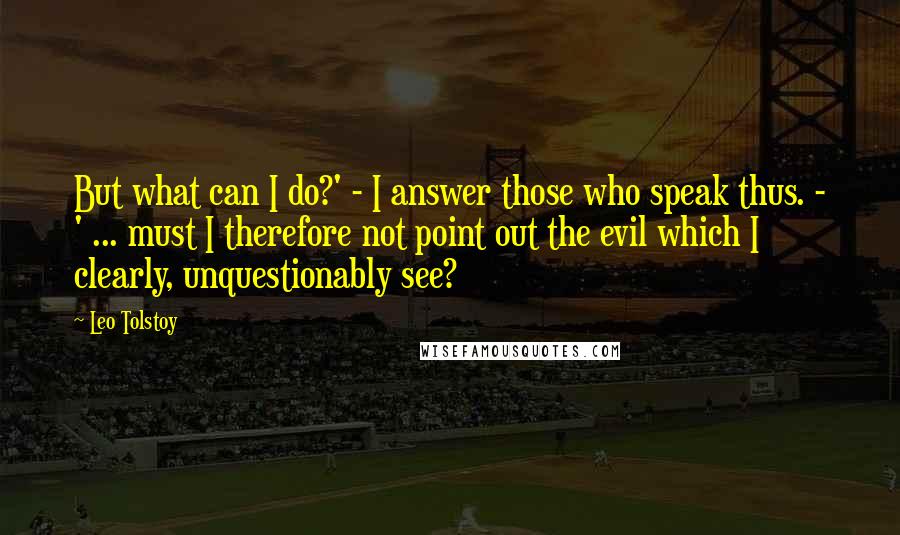 Leo Tolstoy Quotes: But what can I do?' - I answer those who speak thus. - ' ... must I therefore not point out the evil which I clearly, unquestionably see?