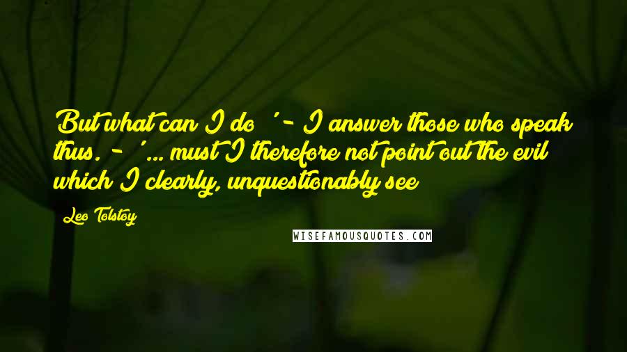 Leo Tolstoy Quotes: But what can I do?' - I answer those who speak thus. - ' ... must I therefore not point out the evil which I clearly, unquestionably see?