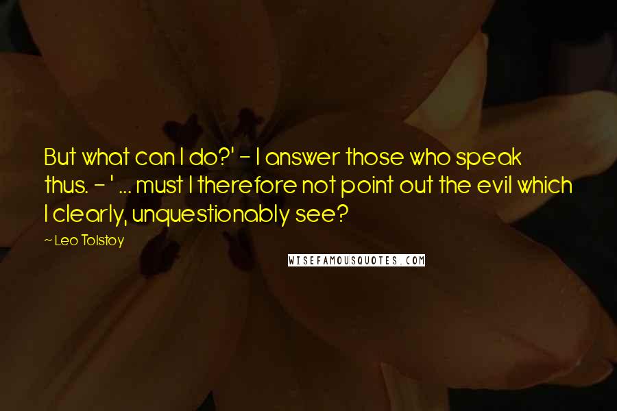 Leo Tolstoy Quotes: But what can I do?' - I answer those who speak thus. - ' ... must I therefore not point out the evil which I clearly, unquestionably see?