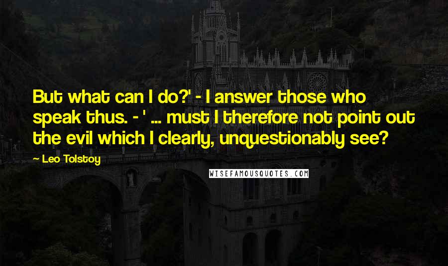 Leo Tolstoy Quotes: But what can I do?' - I answer those who speak thus. - ' ... must I therefore not point out the evil which I clearly, unquestionably see?