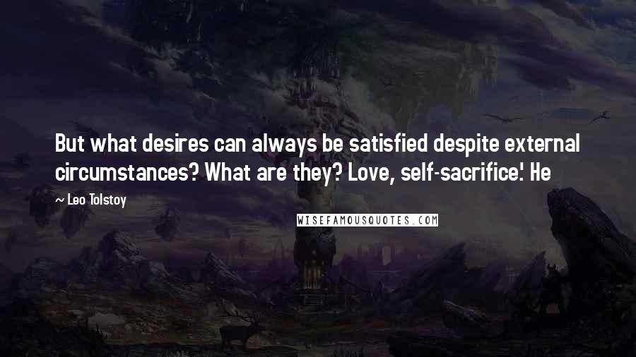 Leo Tolstoy Quotes: But what desires can always be satisfied despite external circumstances? What are they? Love, self-sacrifice.' He