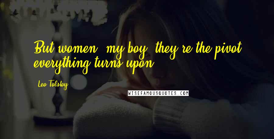 Leo Tolstoy Quotes: But women, my boy, they're the pivot everything turns upon.