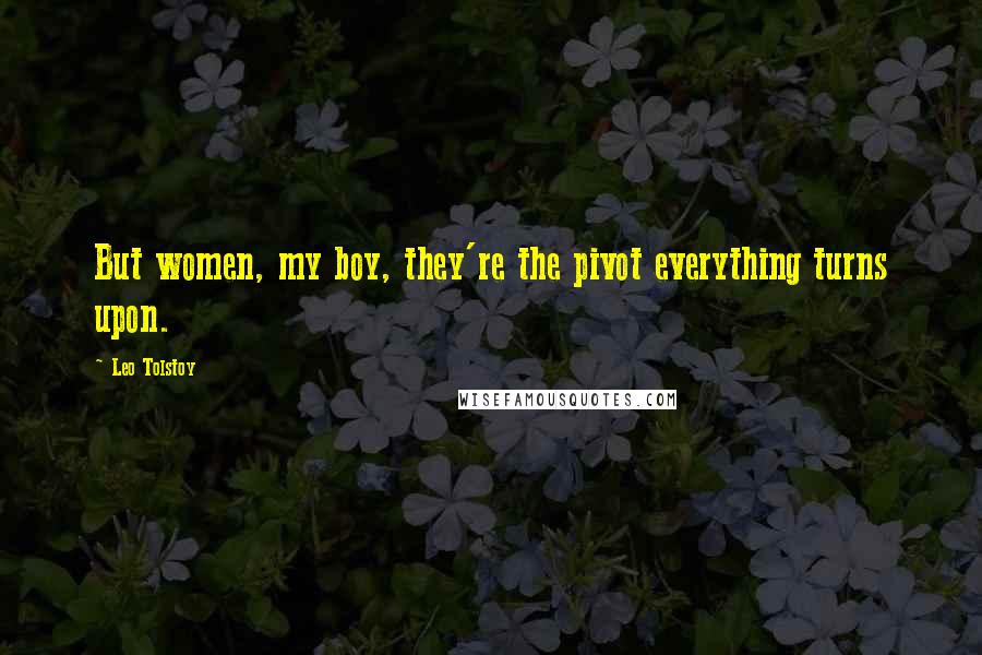 Leo Tolstoy Quotes: But women, my boy, they're the pivot everything turns upon.
