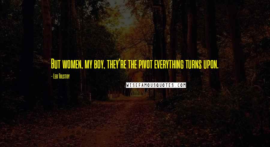 Leo Tolstoy Quotes: But women, my boy, they're the pivot everything turns upon.