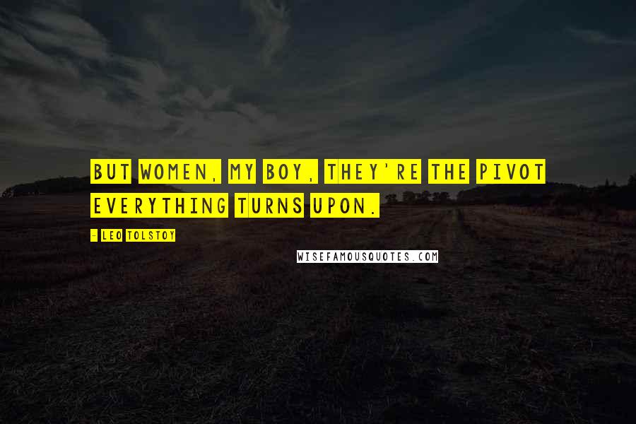Leo Tolstoy Quotes: But women, my boy, they're the pivot everything turns upon.