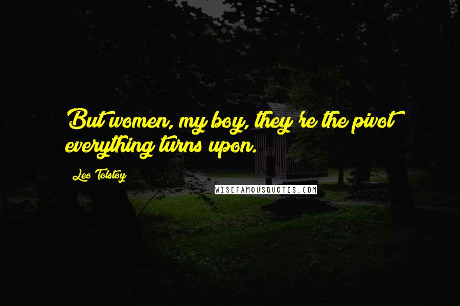 Leo Tolstoy Quotes: But women, my boy, they're the pivot everything turns upon.