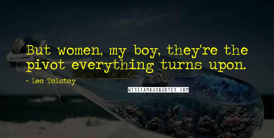Leo Tolstoy Quotes: But women, my boy, they're the pivot everything turns upon.