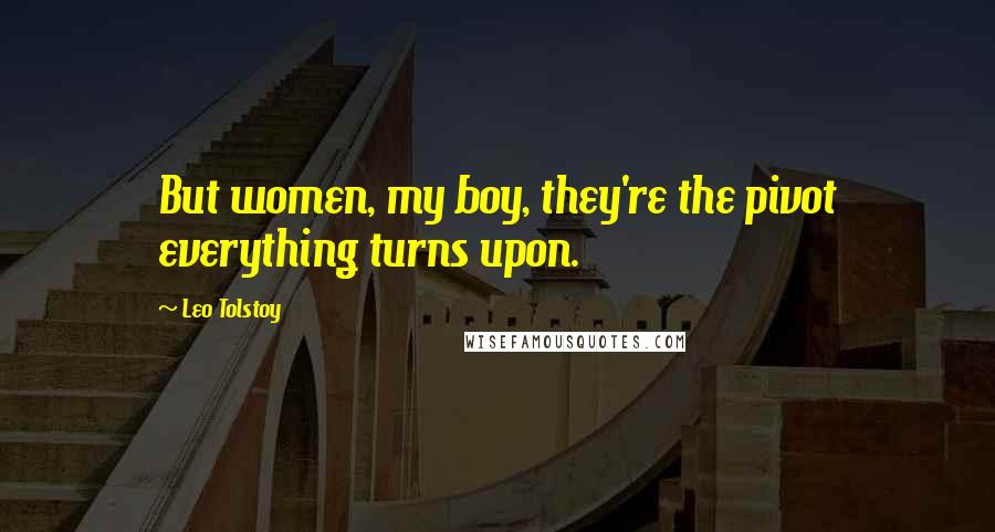 Leo Tolstoy Quotes: But women, my boy, they're the pivot everything turns upon.