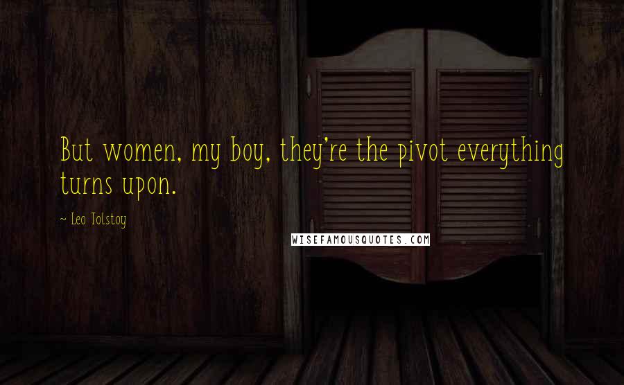 Leo Tolstoy Quotes: But women, my boy, they're the pivot everything turns upon.