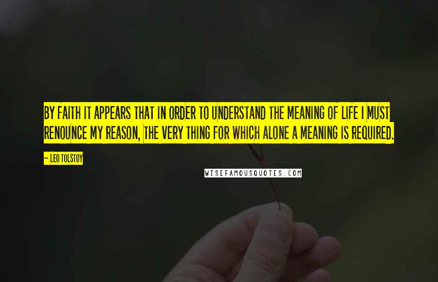 Leo Tolstoy Quotes: By faith it appears that in order to understand the meaning of life I must renounce my reason, the very thing for which alone a meaning is required.