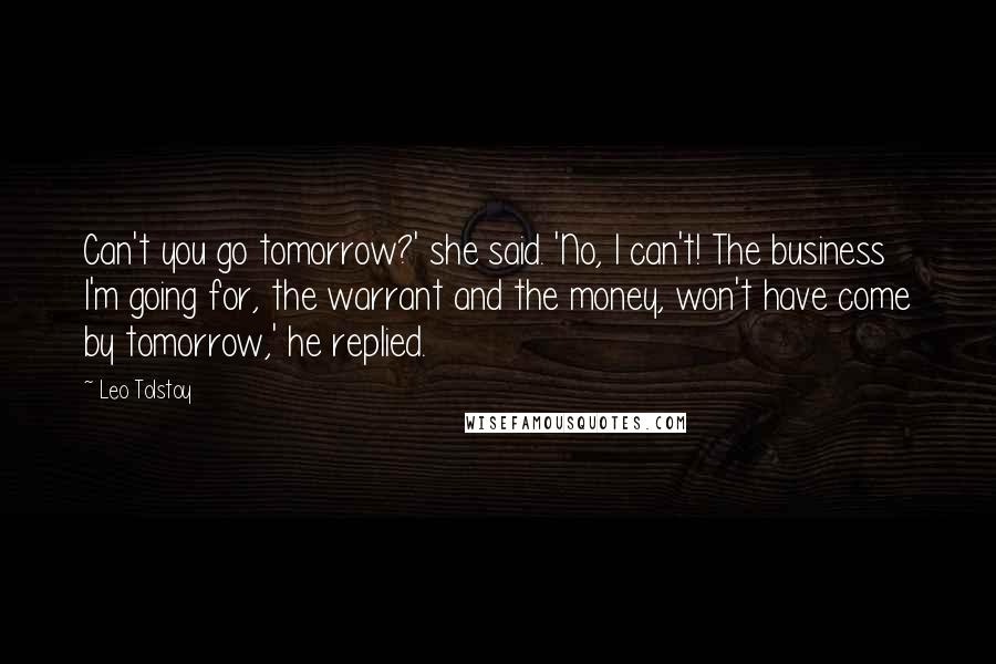 Leo Tolstoy Quotes: Can't you go tomorrow?' she said. 'No, I can't! The business I'm going for, the warrant and the money, won't have come by tomorrow,' he replied.