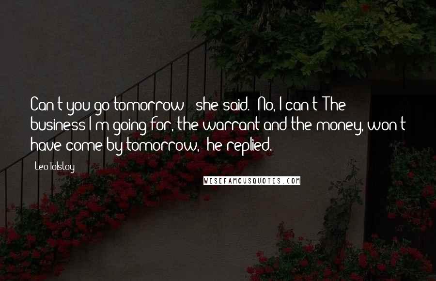 Leo Tolstoy Quotes: Can't you go tomorrow?' she said. 'No, I can't! The business I'm going for, the warrant and the money, won't have come by tomorrow,' he replied.