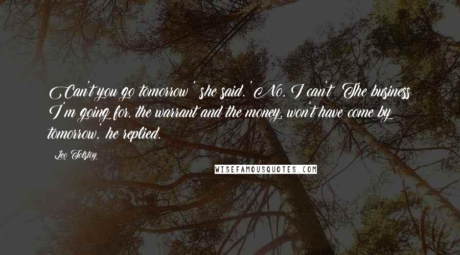 Leo Tolstoy Quotes: Can't you go tomorrow?' she said. 'No, I can't! The business I'm going for, the warrant and the money, won't have come by tomorrow,' he replied.