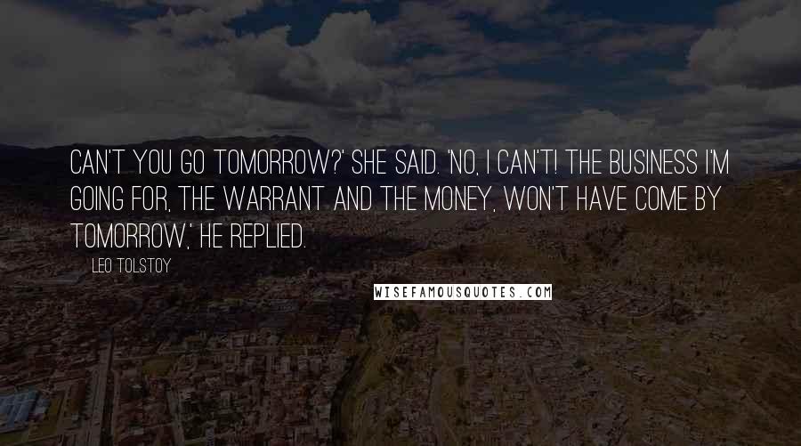 Leo Tolstoy Quotes: Can't you go tomorrow?' she said. 'No, I can't! The business I'm going for, the warrant and the money, won't have come by tomorrow,' he replied.