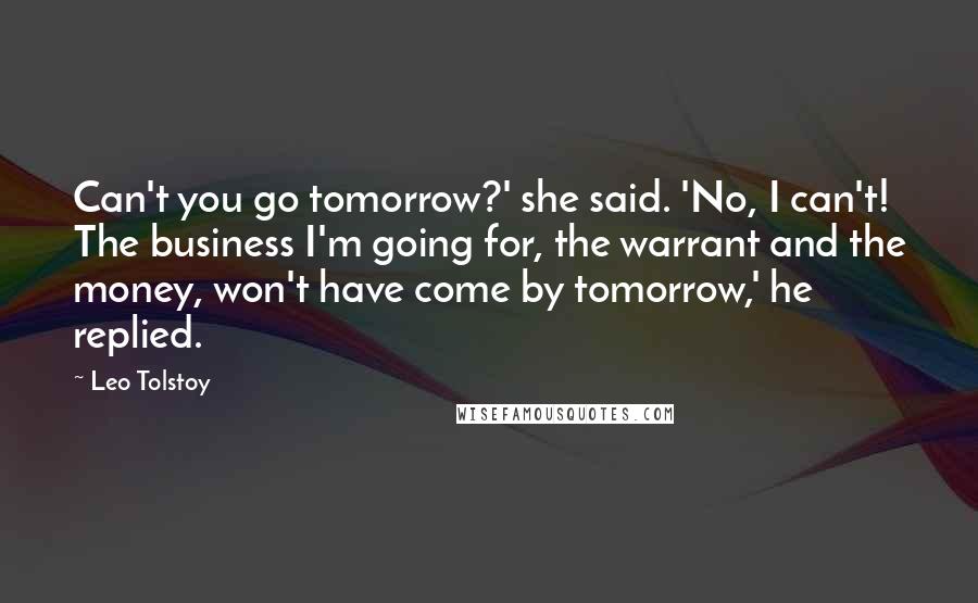 Leo Tolstoy Quotes: Can't you go tomorrow?' she said. 'No, I can't! The business I'm going for, the warrant and the money, won't have come by tomorrow,' he replied.