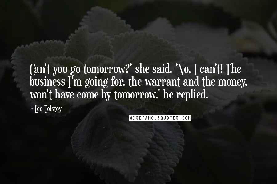 Leo Tolstoy Quotes: Can't you go tomorrow?' she said. 'No, I can't! The business I'm going for, the warrant and the money, won't have come by tomorrow,' he replied.