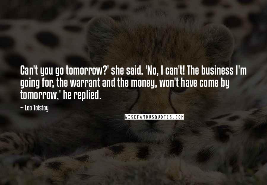 Leo Tolstoy Quotes: Can't you go tomorrow?' she said. 'No, I can't! The business I'm going for, the warrant and the money, won't have come by tomorrow,' he replied.