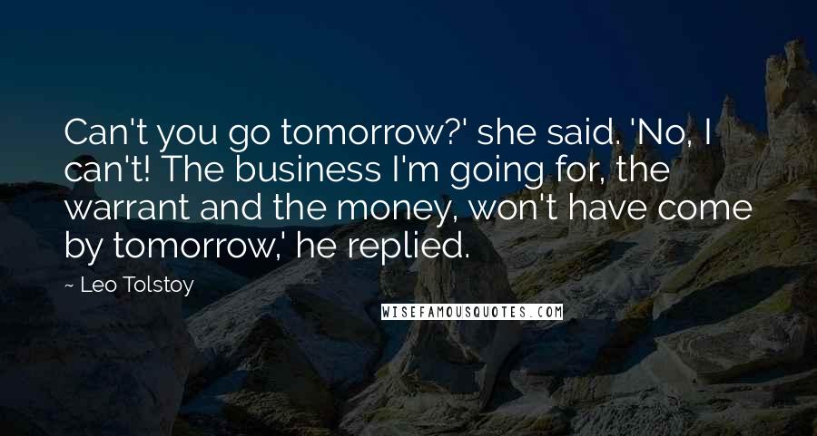 Leo Tolstoy Quotes: Can't you go tomorrow?' she said. 'No, I can't! The business I'm going for, the warrant and the money, won't have come by tomorrow,' he replied.