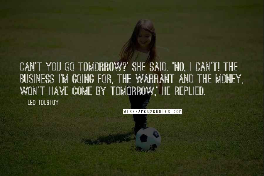 Leo Tolstoy Quotes: Can't you go tomorrow?' she said. 'No, I can't! The business I'm going for, the warrant and the money, won't have come by tomorrow,' he replied.