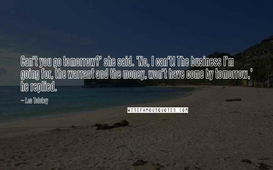 Leo Tolstoy Quotes: Can't you go tomorrow?' she said. 'No, I can't! The business I'm going for, the warrant and the money, won't have come by tomorrow,' he replied.