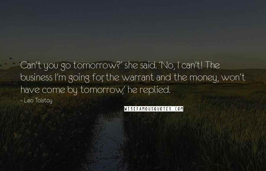 Leo Tolstoy Quotes: Can't you go tomorrow?' she said. 'No, I can't! The business I'm going for, the warrant and the money, won't have come by tomorrow,' he replied.