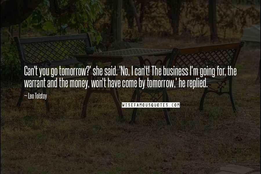 Leo Tolstoy Quotes: Can't you go tomorrow?' she said. 'No, I can't! The business I'm going for, the warrant and the money, won't have come by tomorrow,' he replied.
