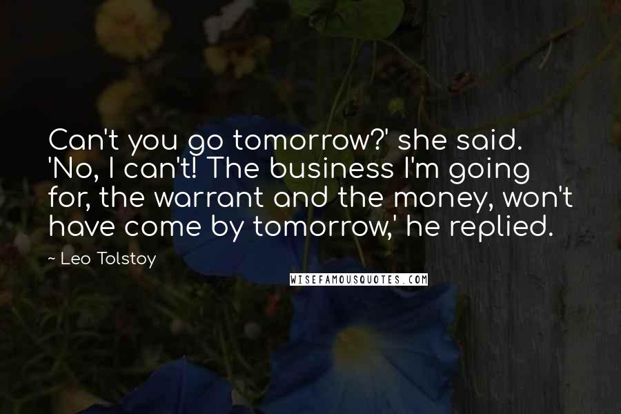 Leo Tolstoy Quotes: Can't you go tomorrow?' she said. 'No, I can't! The business I'm going for, the warrant and the money, won't have come by tomorrow,' he replied.