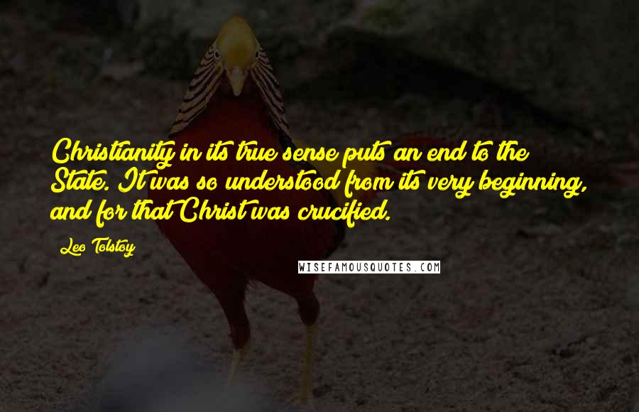 Leo Tolstoy Quotes: Christianity in its true sense puts an end to the State. It was so understood from its very beginning, and for that Christ was crucified.