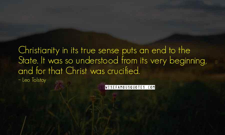 Leo Tolstoy Quotes: Christianity in its true sense puts an end to the State. It was so understood from its very beginning, and for that Christ was crucified.