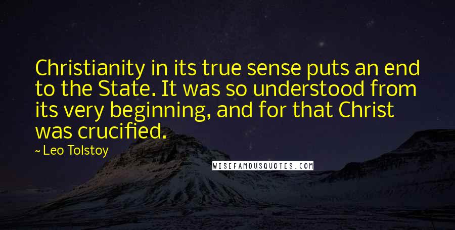 Leo Tolstoy Quotes: Christianity in its true sense puts an end to the State. It was so understood from its very beginning, and for that Christ was crucified.