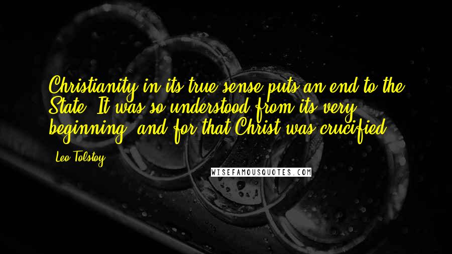Leo Tolstoy Quotes: Christianity in its true sense puts an end to the State. It was so understood from its very beginning, and for that Christ was crucified.