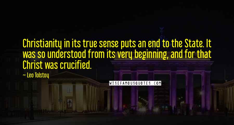 Leo Tolstoy Quotes: Christianity in its true sense puts an end to the State. It was so understood from its very beginning, and for that Christ was crucified.