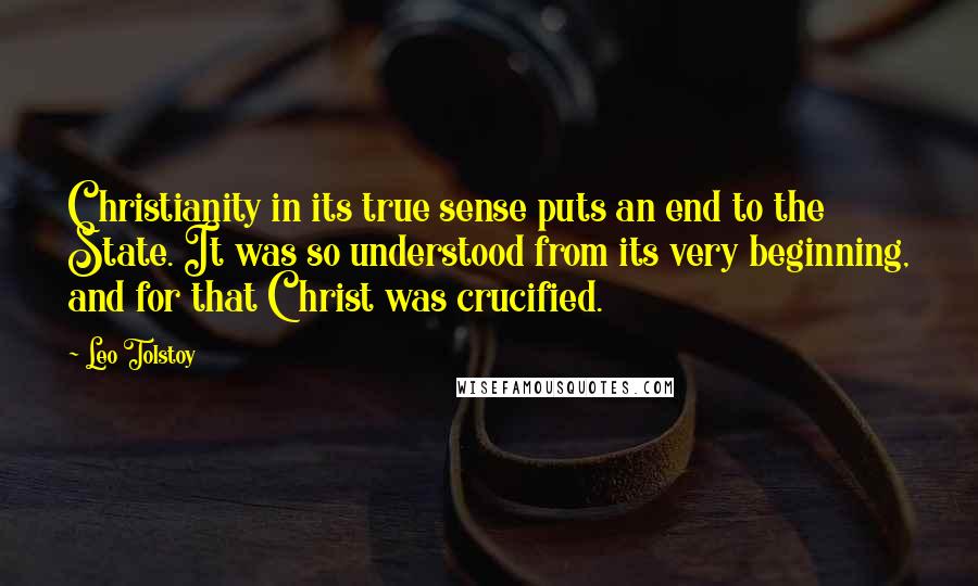 Leo Tolstoy Quotes: Christianity in its true sense puts an end to the State. It was so understood from its very beginning, and for that Christ was crucified.