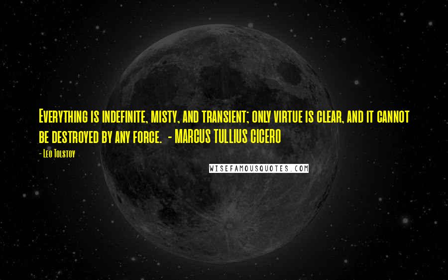 Leo Tolstoy Quotes: Everything is indefinite, misty, and transient; only virtue is clear, and it cannot be destroyed by any force.  - MARCUS TULLIUS CICERO