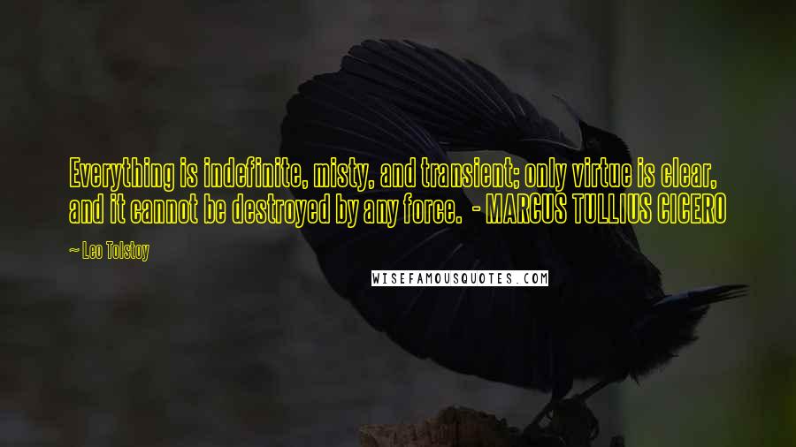 Leo Tolstoy Quotes: Everything is indefinite, misty, and transient; only virtue is clear, and it cannot be destroyed by any force. - MARCUS TULLIUS CICERO