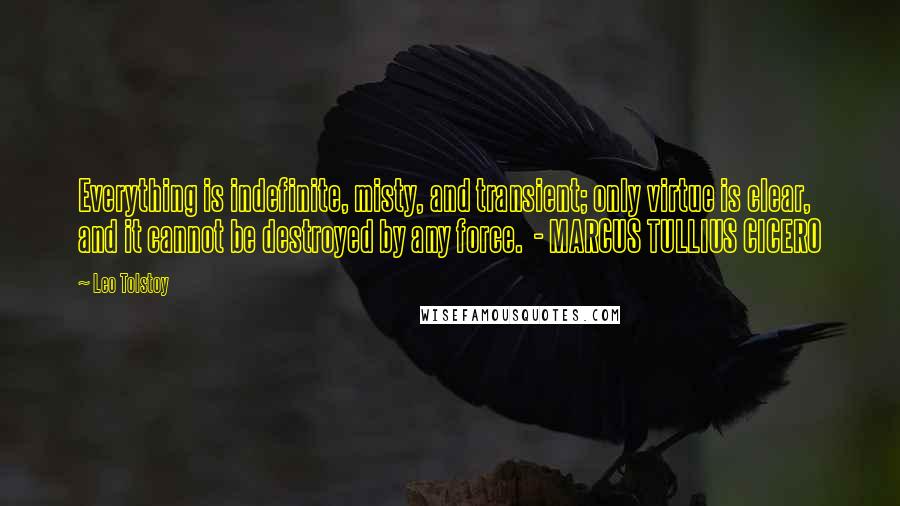 Leo Tolstoy Quotes: Everything is indefinite, misty, and transient; only virtue is clear, and it cannot be destroyed by any force.  - MARCUS TULLIUS CICERO