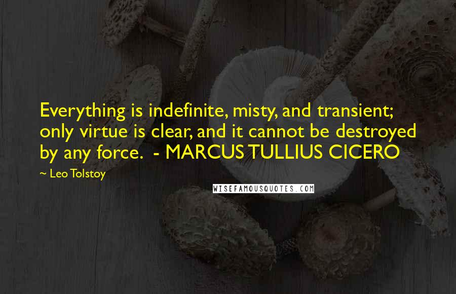 Leo Tolstoy Quotes: Everything is indefinite, misty, and transient; only virtue is clear, and it cannot be destroyed by any force.  - MARCUS TULLIUS CICERO