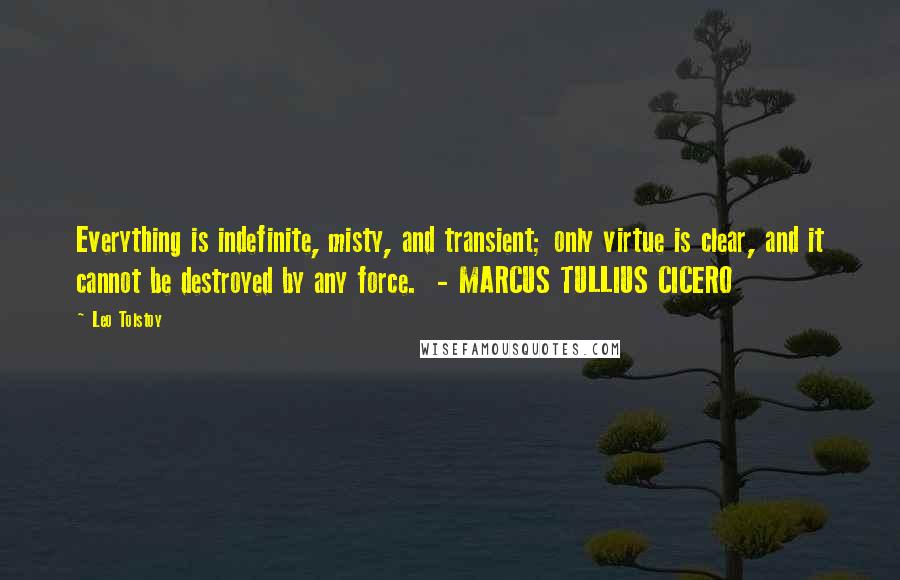 Leo Tolstoy Quotes: Everything is indefinite, misty, and transient; only virtue is clear, and it cannot be destroyed by any force.  - MARCUS TULLIUS CICERO