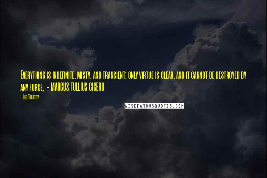 Leo Tolstoy Quotes: Everything is indefinite, misty, and transient; only virtue is clear, and it cannot be destroyed by any force.  - MARCUS TULLIUS CICERO