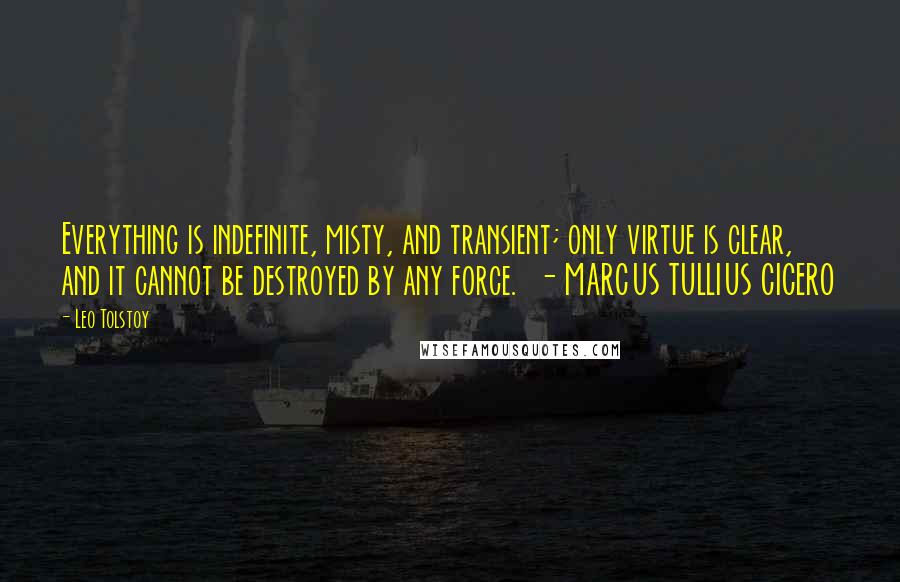 Leo Tolstoy Quotes: Everything is indefinite, misty, and transient; only virtue is clear, and it cannot be destroyed by any force. - MARCUS TULLIUS CICERO