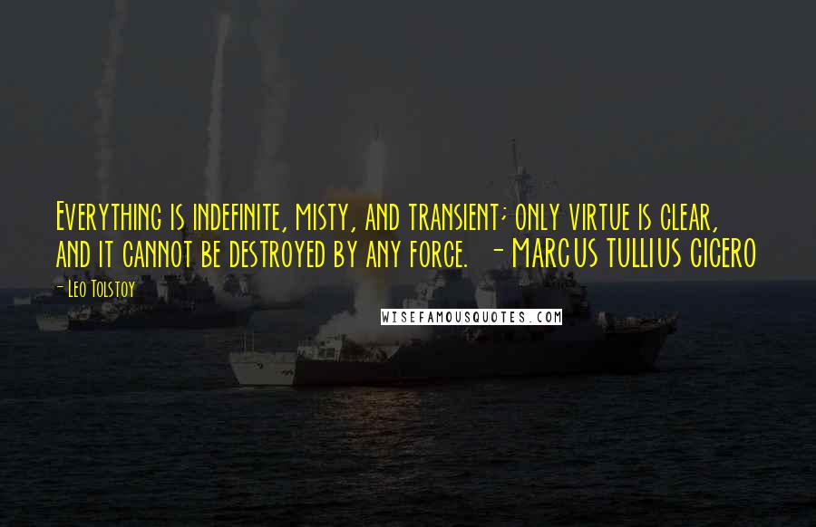 Leo Tolstoy Quotes: Everything is indefinite, misty, and transient; only virtue is clear, and it cannot be destroyed by any force.  - MARCUS TULLIUS CICERO