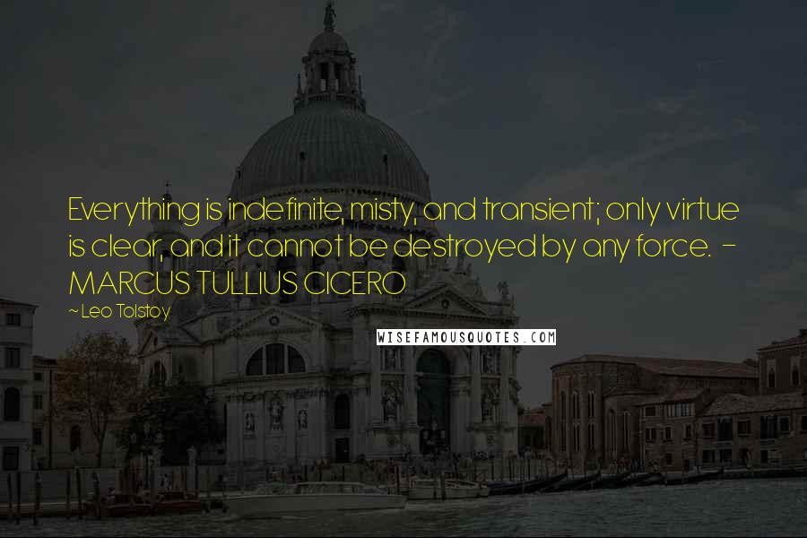 Leo Tolstoy Quotes: Everything is indefinite, misty, and transient; only virtue is clear, and it cannot be destroyed by any force. - MARCUS TULLIUS CICERO