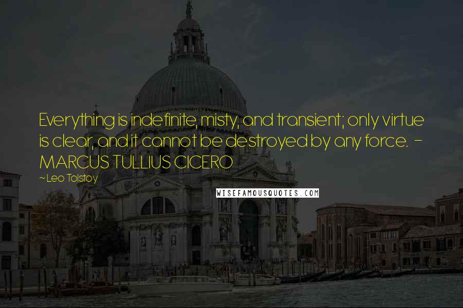 Leo Tolstoy Quotes: Everything is indefinite, misty, and transient; only virtue is clear, and it cannot be destroyed by any force.  - MARCUS TULLIUS CICERO