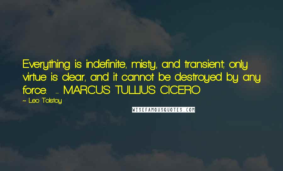 Leo Tolstoy Quotes: Everything is indefinite, misty, and transient; only virtue is clear, and it cannot be destroyed by any force.  - MARCUS TULLIUS CICERO