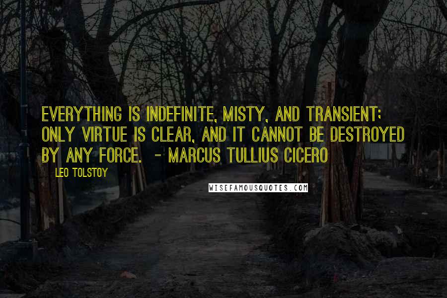 Leo Tolstoy Quotes: Everything is indefinite, misty, and transient; only virtue is clear, and it cannot be destroyed by any force. - MARCUS TULLIUS CICERO