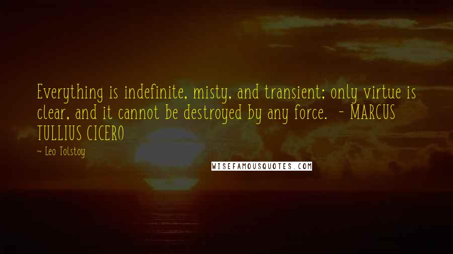 Leo Tolstoy Quotes: Everything is indefinite, misty, and transient; only virtue is clear, and it cannot be destroyed by any force.  - MARCUS TULLIUS CICERO