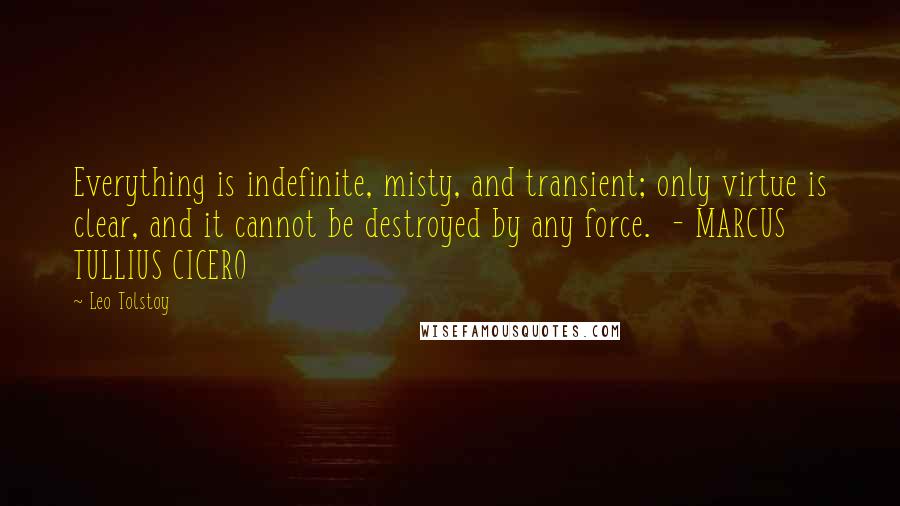 Leo Tolstoy Quotes: Everything is indefinite, misty, and transient; only virtue is clear, and it cannot be destroyed by any force. - MARCUS TULLIUS CICERO